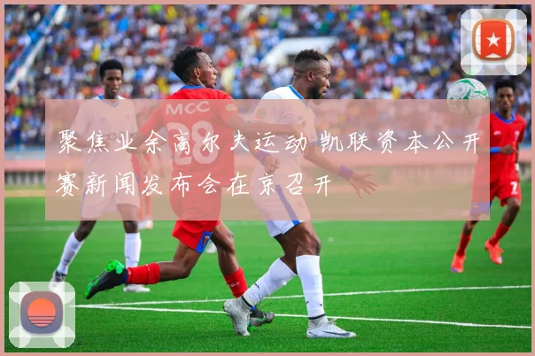 聚焦业余高尔夫运动 凯联资本公开赛新闻发布会在京召开