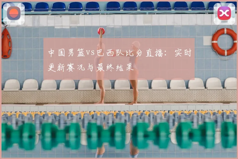中国男篮vs巴西队比分直播:实时更新赛况与最终结果