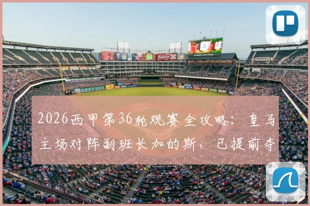 2026西甲第36轮观赛全攻略:皇马主场对阵副班长加的斯,已提前夺冠的巴萨如何应对剩余赛事