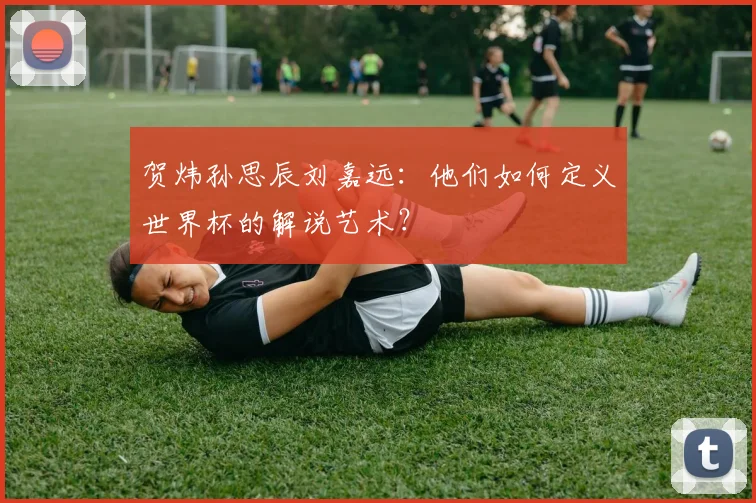 贺炜孙思辰刘嘉远：他们如何定义世界杯的解说艺术？
