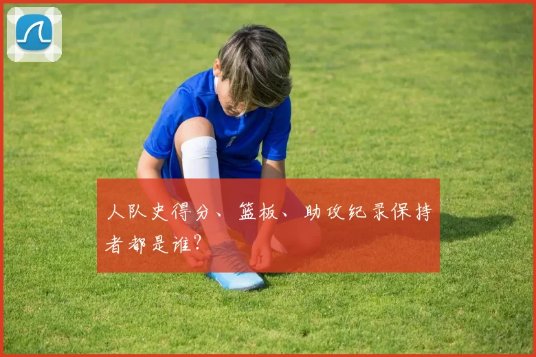 人队史得分、篮板、助攻纪录保持者都是谁?