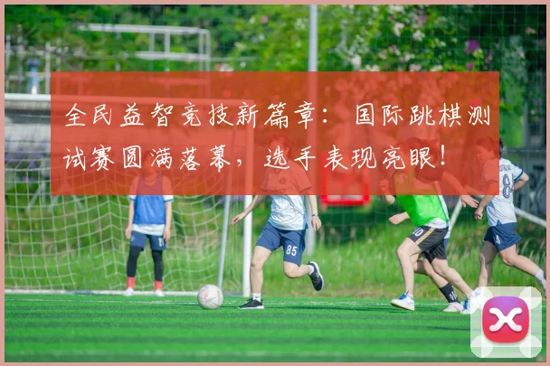 全民益智竞技新篇章：国际跳棋测试赛圆满落幕，选手表现亮眼！