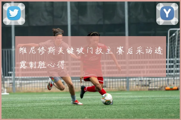 维尼修斯关键破门救主 赛后采访透露制胜心得