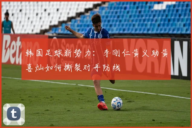韩国足球新势力:李刚仁黄义助黄喜灿如何撕裂对手防线
