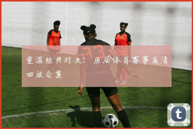 重温经典对决：历届体育赛事高清回放合集