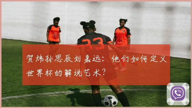 贺炜孙思辰刘嘉远:他们如何定义世界杯的解说艺术?