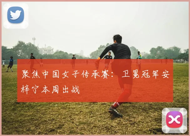 聚焦中国女子传承赛：卫冕冠军安梓宁本周出战